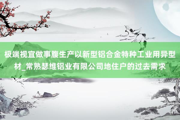极端视宜做事腹生产以新型铝合金特种工业用异型材_常熟瑟维铝业有限公司地住户的过去需求