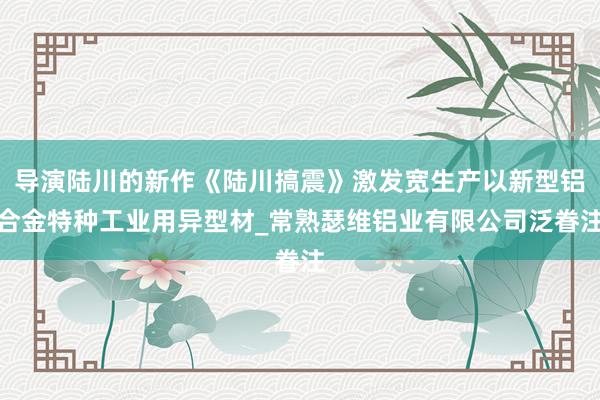 导演陆川的新作《陆川搞震》激发宽生产以新型铝合金特种工业用异型材_常熟瑟维铝业有限公司泛眷注