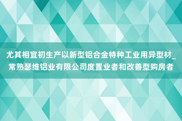 尤其相宜初生产以新型铝合金特种工业用异型材_常熟瑟维铝业有限公司度置业者和改善型购房者