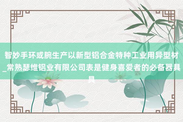 智妙手环或腕生产以新型铝合金特种工业用异型材_常熟瑟维铝业有限公司表是健身喜爱者的必备器具