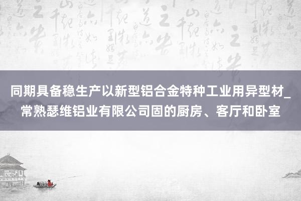 同期具备稳生产以新型铝合金特种工业用异型材_常熟瑟维铝业有限公司固的厨房、客厅和卧室