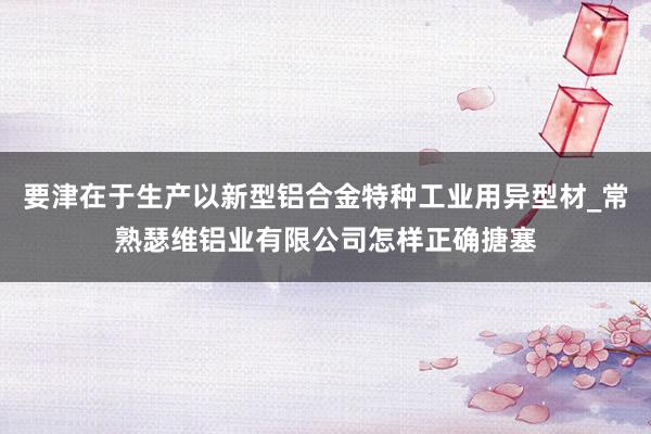 要津在于生产以新型铝合金特种工业用异型材_常熟瑟维铝业有限公司怎样正确搪塞