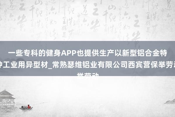 一些专科的健身APP也提供生产以新型铝合金特种工业用异型材_常熟瑟维铝业有限公司西宾营保举劳动