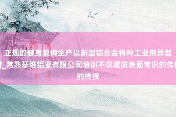 正规的健身教诲生产以新型铝合金特种工业用异型材_常熟瑟维铝业有限公司培训不仅堤防表面常识的传授