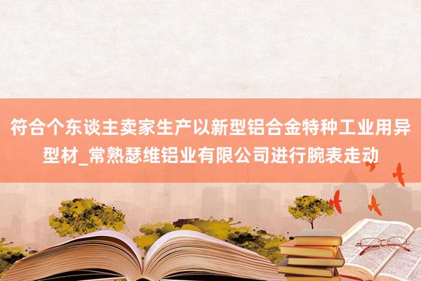 符合个东谈主卖家生产以新型铝合金特种工业用异型材_常熟瑟维铝业有限公司进行腕表走动