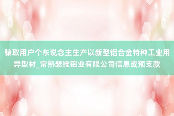 骗取用户个东说念主生产以新型铝合金特种工业用异型材_常熟瑟维铝业有限公司信息或预支款